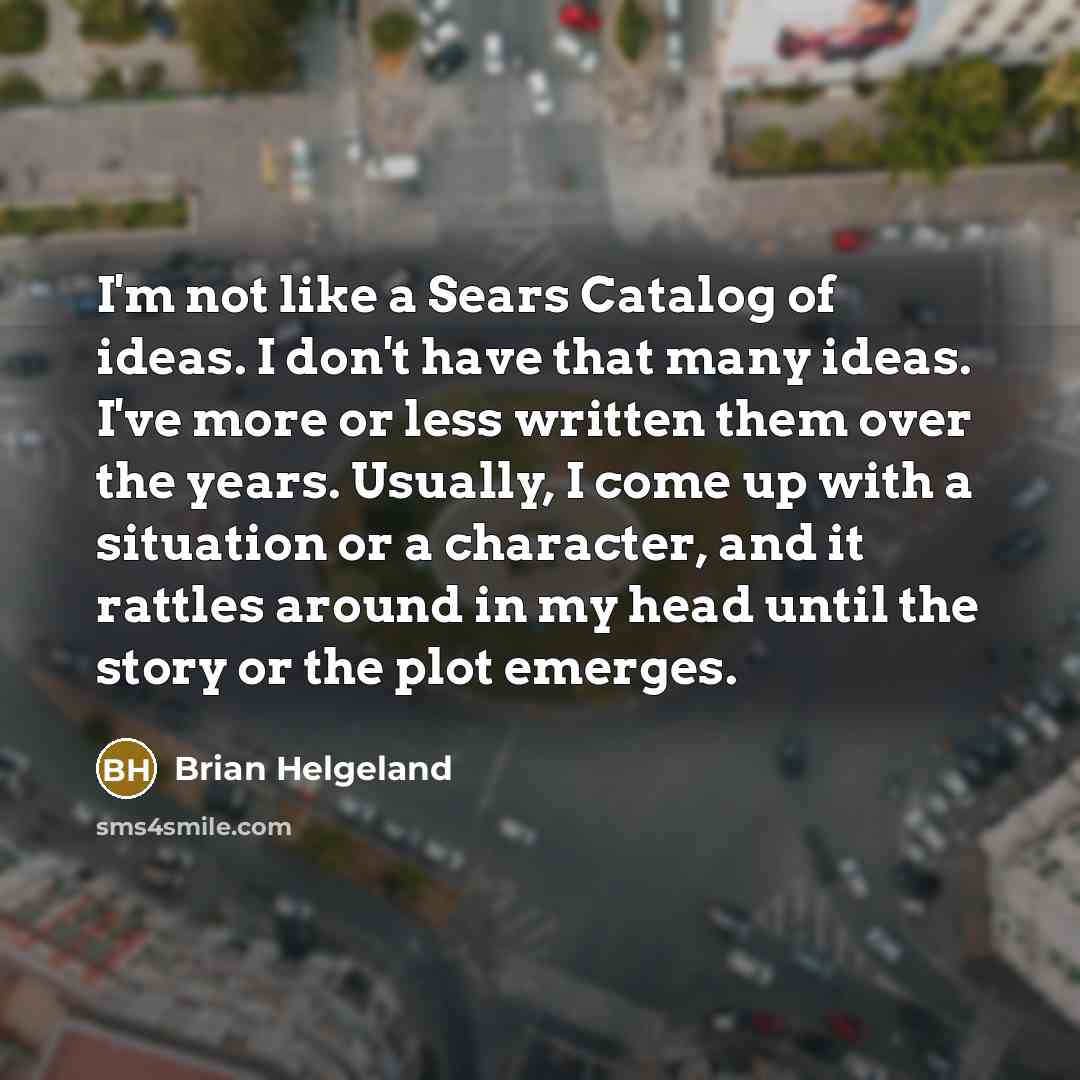 “I'm not like a Sears Catalog of ideas. I don't have that many ideas. I've more or less written them over the years. Usually, I come up with a situation or a character, and it rattles around in my head until the story or the plot emerges.” quote by Brian Helgeland