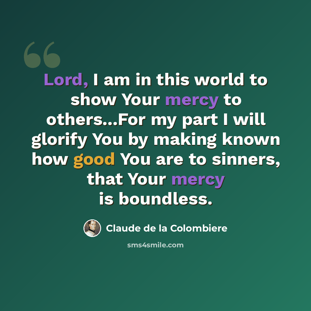“Lord, I am in this world to show Your mercy to others...For my part I will glorify You by making known how good You are to sinners, that Your mercy is boundless.” quote by Claude de la Colombiere