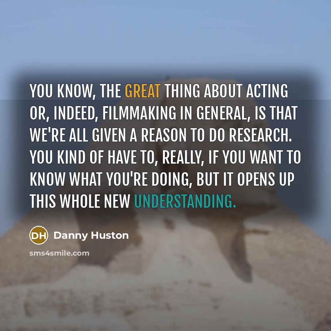 “You know, the great thing about acting or, indeed, filmmaking in general, is that we're all given a reason to do research. You kind of have to, really, if you want to know what you're doing, but it opens up this whole new understanding.” quote by Danny Huston
