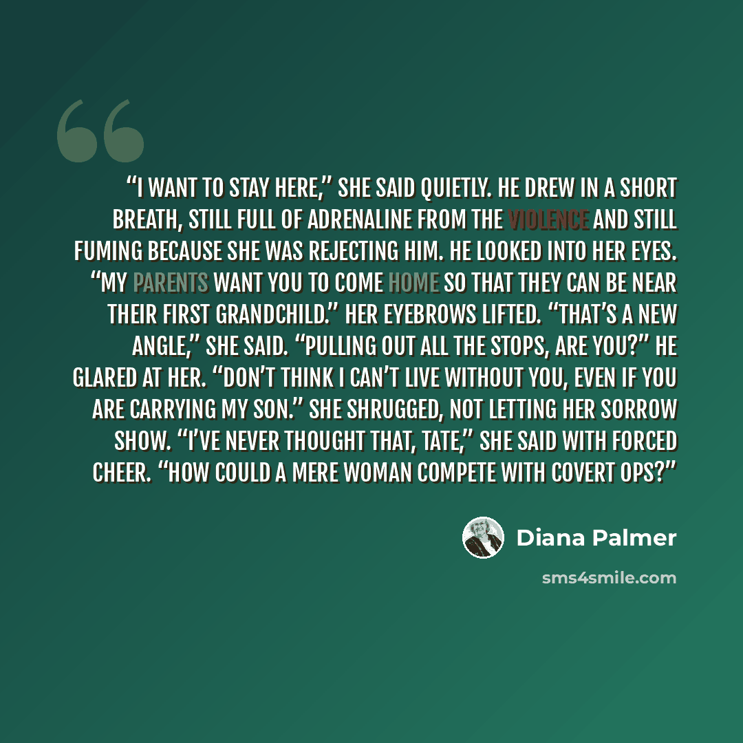 “I want to stay here,” she said quietly. He drew in a short breath, still full of adrenaline from the violence and still fuming because she was rejecting him. He looked into her eyes. “My parents want you to come home so that they can be near their first grandchild.” Her eyebrows lifted. “That’s a…” quote by Diana Palmer