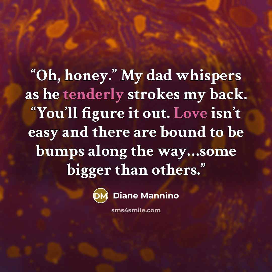 “Oh, honey.” My dad whispers as he tenderly strokes my back. “You’ll figure it out. Love isn’t easy and there are bound to be bumps along the way…some bigger than others.” quote by diane mannino