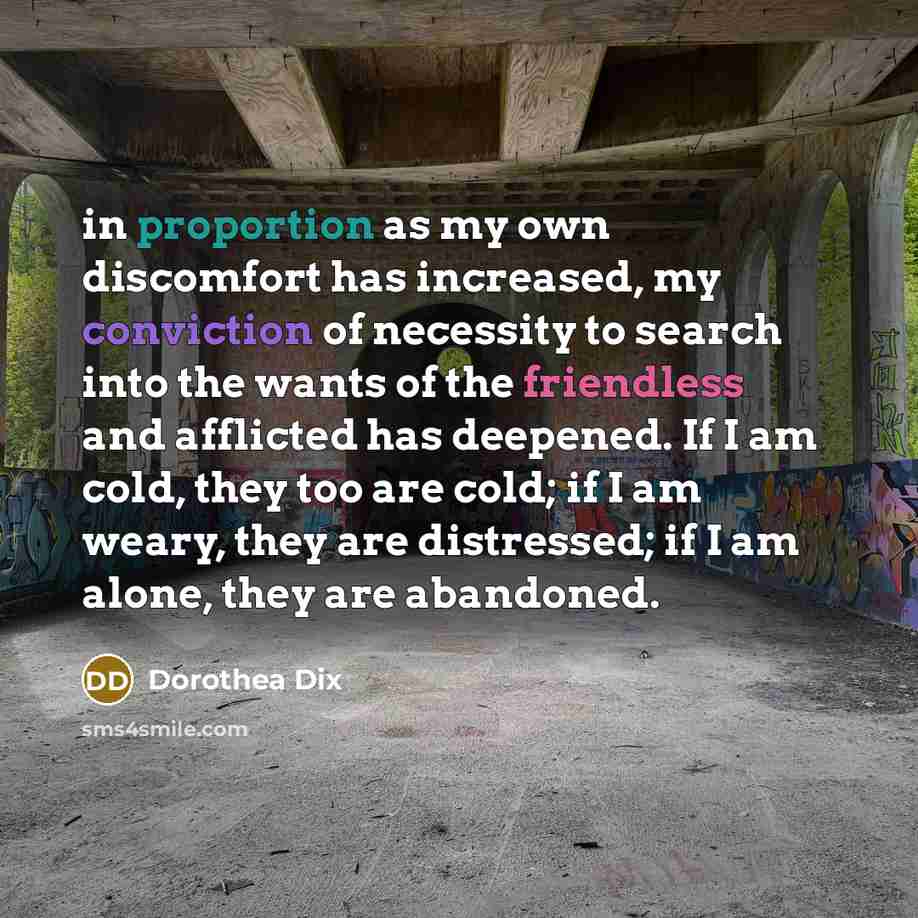 “in proportion as my own discomfort has increased, my conviction of necessity to search into the wants of the friendless and afflicted has deepened. If I am cold, they too are cold; if I am weary, they are distressed; if I am alone, they are abandoned.” quote by Dorothea Dix