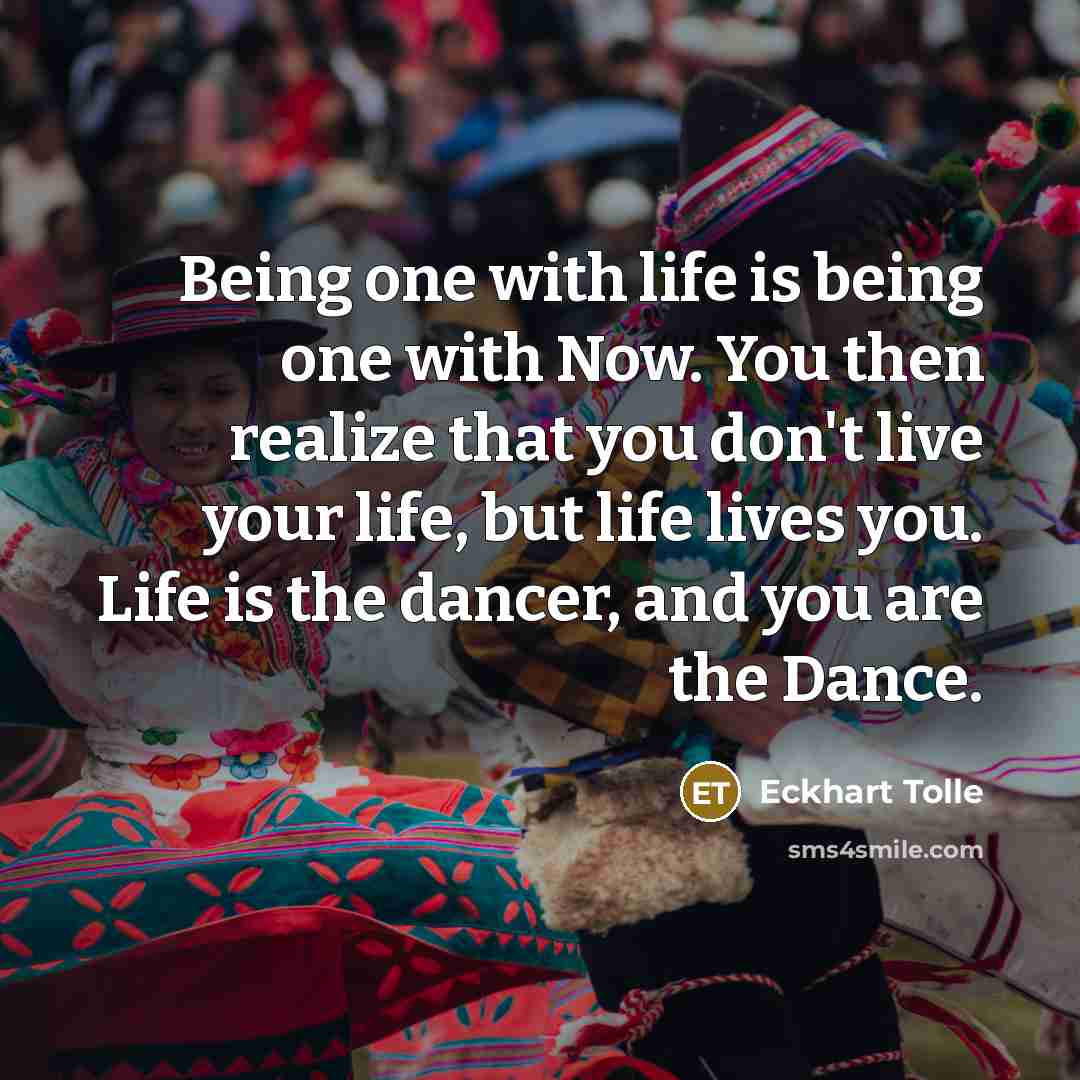 “Being one with life is being one with Now. You then realize that you don't live your life, but life lives you. Life is the dancer, and you are the Dance.” quote by Eckhart Tolle