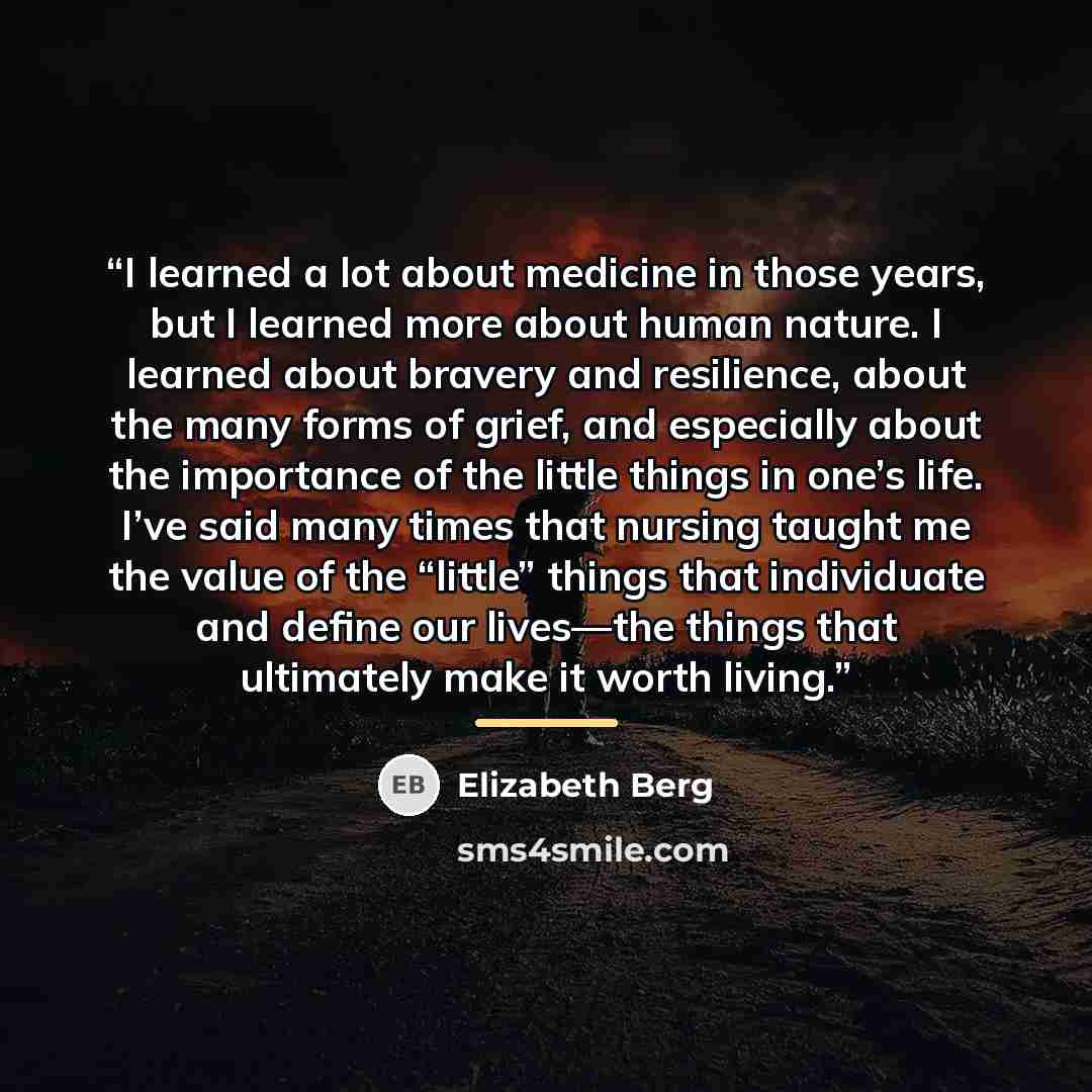 “I learned a lot about medicine in those years, but I learned more about human nature. I learned about bravery and resilience, about the many forms of grief, and especially about the importance of the little things in one’s life. I’ve said many times that nursing taught me the value of the “little”…” quote by Elizabeth Berg
