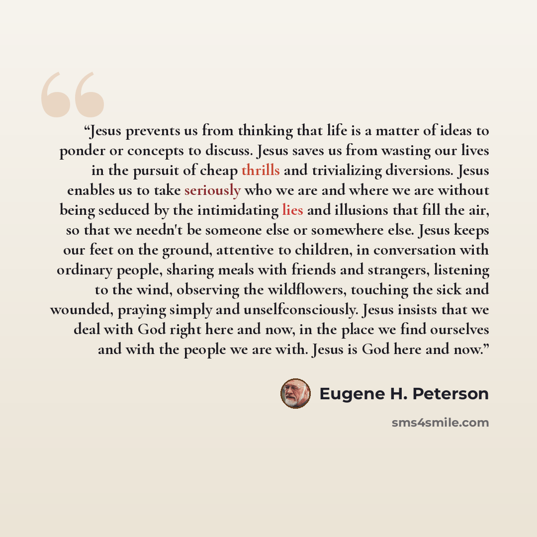 “Jesus prevents us from thinking that life is a matter of ideas to ponder or concepts to discuss. Jesus saves us from wasting our lives in the pursuit of cheap thrills and trivializing diversions. Jesus enables us to take seriously who we are and where we are without being seduced by the…” quote by Eugene H. Peterson