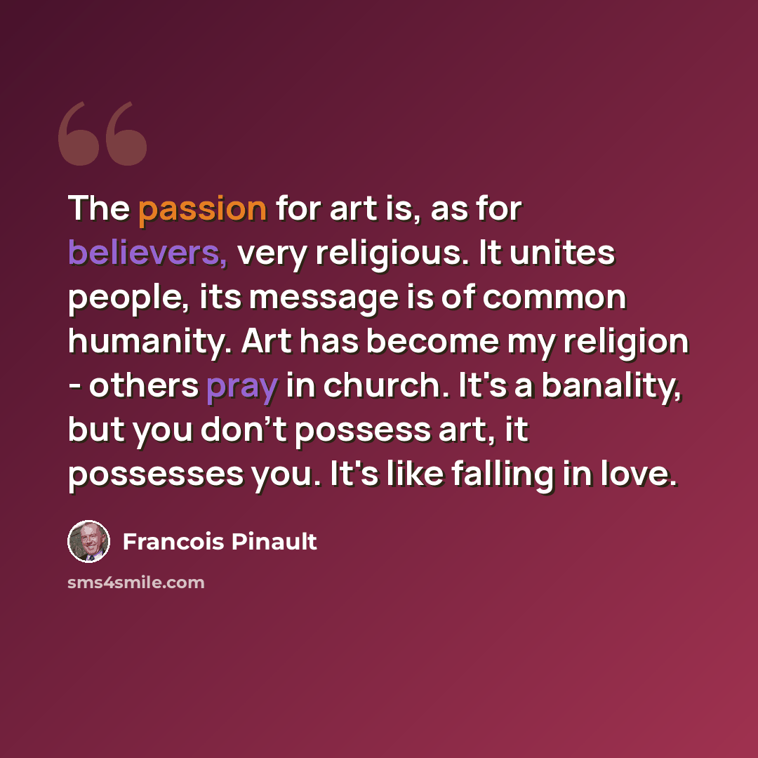 “The passion for art is, as for believers, very religious. It unites people, its message is of common humanity. Art has become my religion - others pray in church. It's a banality, but you don't possess art, it possesses you. It's like falling in love.” quote by Francois Pinault