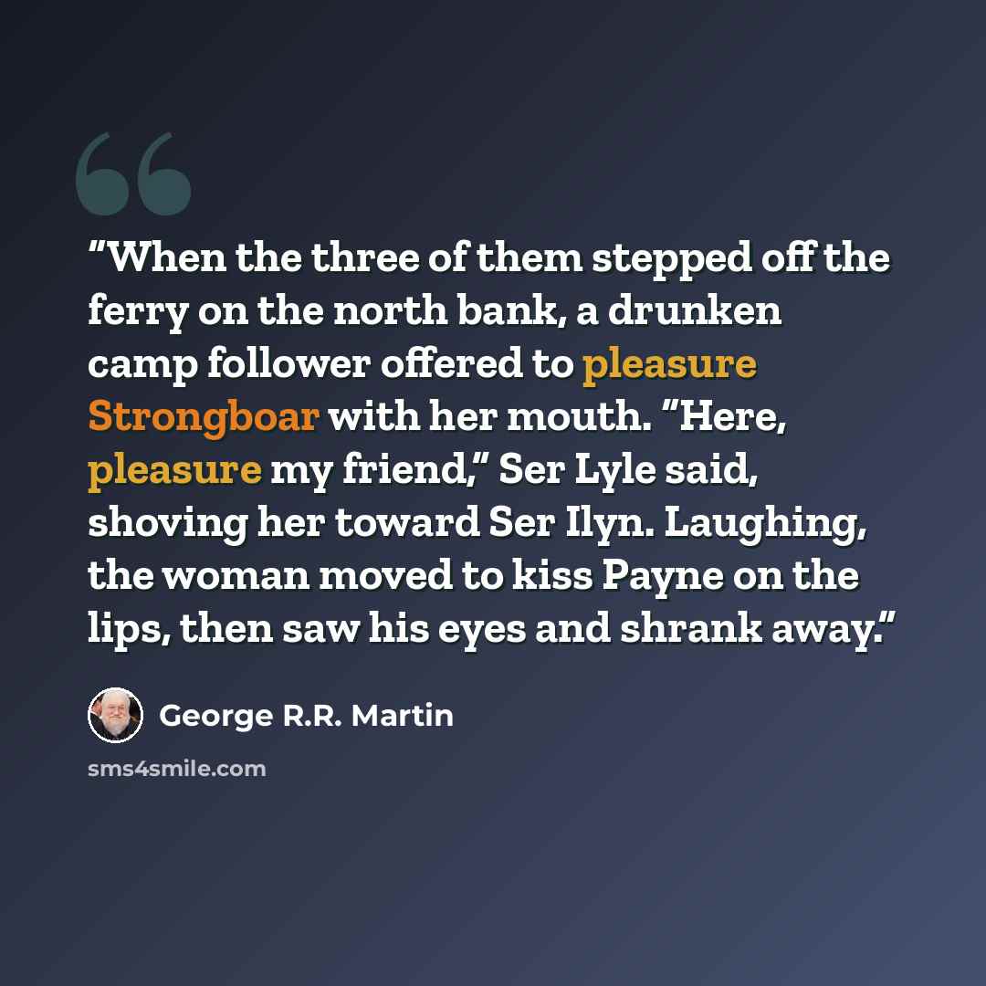 “When the three of them stepped off the ferry on the north bank, a drunken camp follower offered to pleasure Strongboar with her mouth. “Here, pleasure my friend,” Ser Lyle said, shoving her toward Ser Ilyn. Laughing, the woman moved to kiss Payne on the lips, then saw his eyes and shrank away.” quote by George R.R. Martin