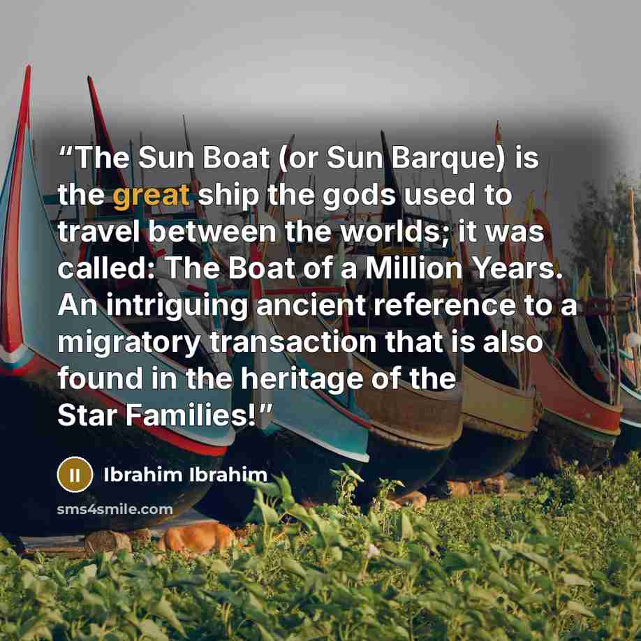 “The Sun Boat (or Sun Barque) is the great ship the gods used to travel between the worlds; it was called: The Boat of a Million Years. An intriguing ancient reference to a migratory transaction that is also found in the heritage of the Star Families!” quote by Ibrahim Ibrahim