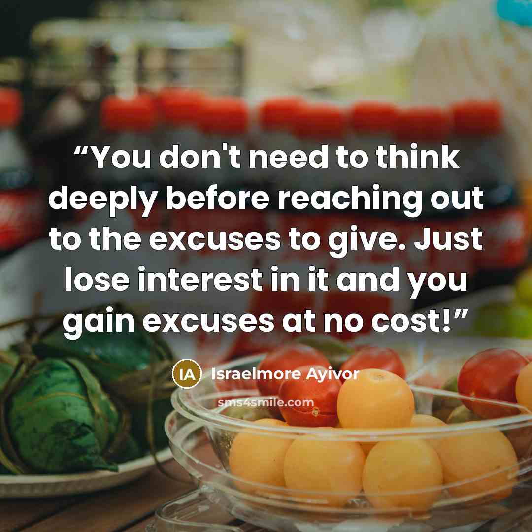“You don't need to think deeply before reaching out to the excuses to give. Just lose interest in it and you gain excuses at no cost!” quote by Israelmore Ayivor