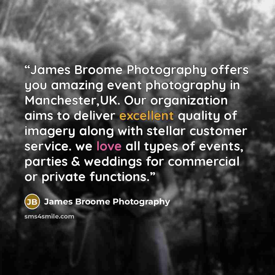 “James Broome Photography offers you amazing event photography in Manchester,UK. Our organization aims to deliver excellent quality of imagery along with stellar customer service. we love all types of events, parties & weddings for commercial or private functions.” quote by James Broome Photography