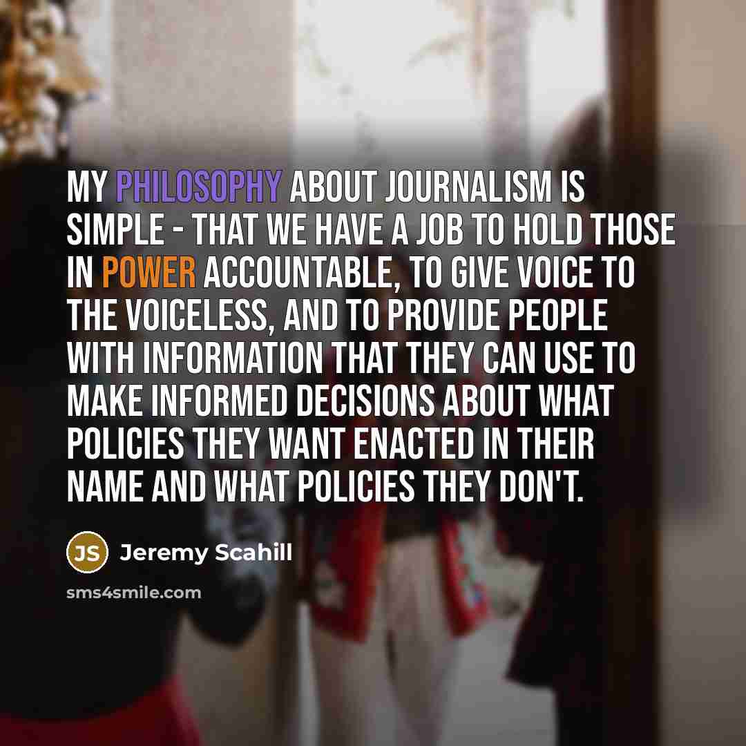 “My philosophy about journalism is simple - that we have a job to hold those in power accountable, to give voice to the voiceless, and to provide people with information that they can use to make informed decisions about what policies they want enacted in their name and what policies they don't.” quote by Jeremy Scahill