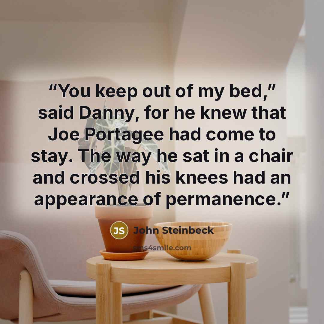 “You keep out of my bed,” said Danny, for he knew that Joe Portagee had come to stay. The way he sat in a chair and crossed his knees had an appearance of permanence.” quote by John Steinbeck