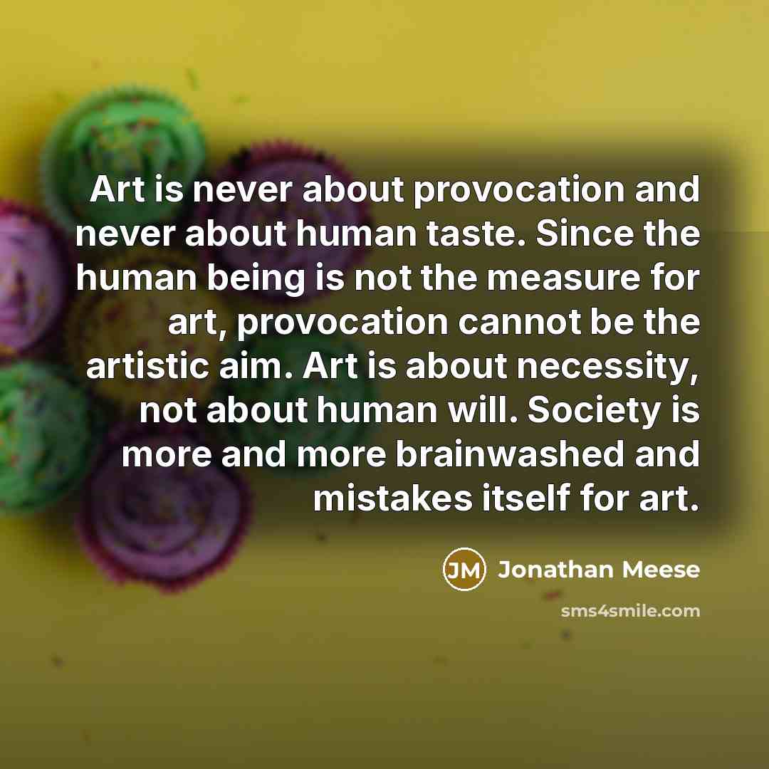 “Art is never about provocation and never about human taste. Since the human being is not the measure for art, provocation cannot be the artistic aim. Art is about necessity, not about human will. Society is more and more brainwashed and mistakes itself for art.” quote by Jonathan Meese