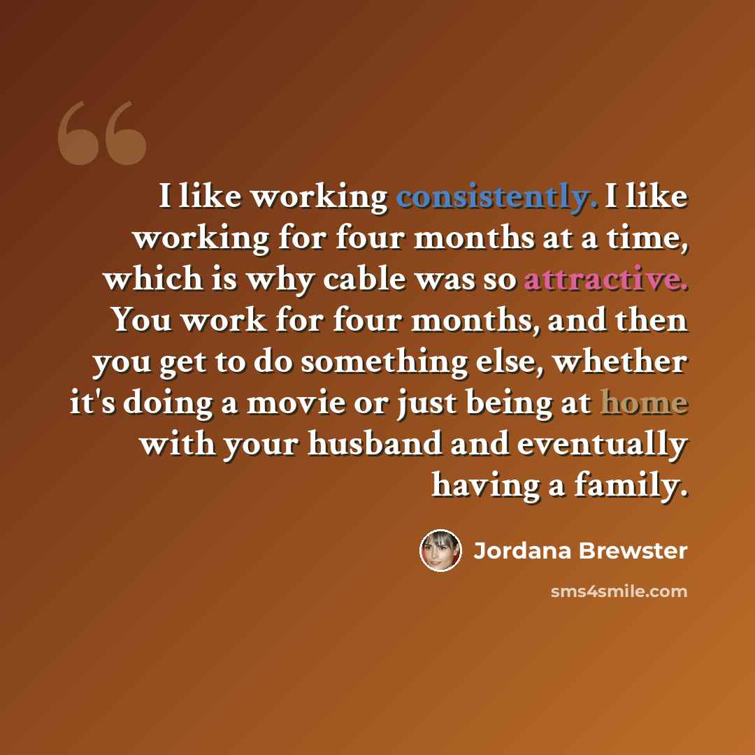 “I like working consistently. I like working for four months at a time, which is why cable was so attractive. You work for four months, and then you get to do something else, whether it's doing a movie or just being at home with your husband and eventually having a family.” quote by Jordana Brewster