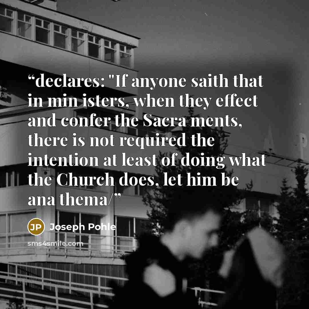 “declares: "If anyone saith that in min isters, when they effect and confer the Sacra ments, there is not required the intention at least of doing what the Church does, let him be ana thema/” quote by Joseph Pohle