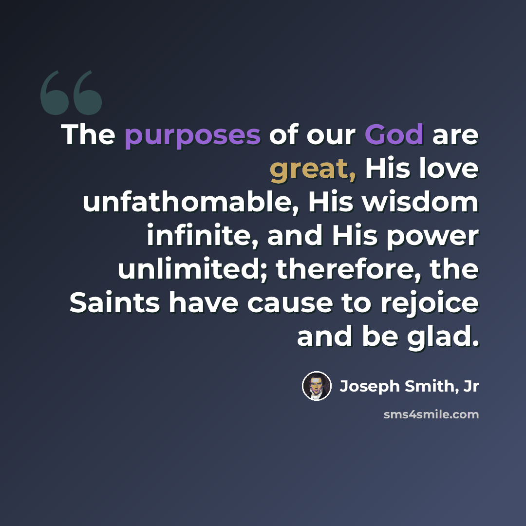 “The purposes of our God are great, His love unfathomable, His wisdom infinite, and His power unlimited; therefore, the Saints have cause to rejoice and be glad.” quote by Joseph Smith, Jr