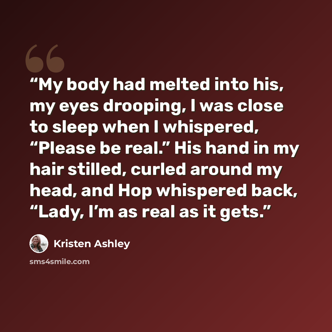 “My body had melted into his, my eyes drooping, I was close to sleep when I whispered, “Please be real.” His hand in my hair stilled, curled around my head, and Hop whispered back, “Lady, I’m as real as it gets.” quote by Kristen Ashley