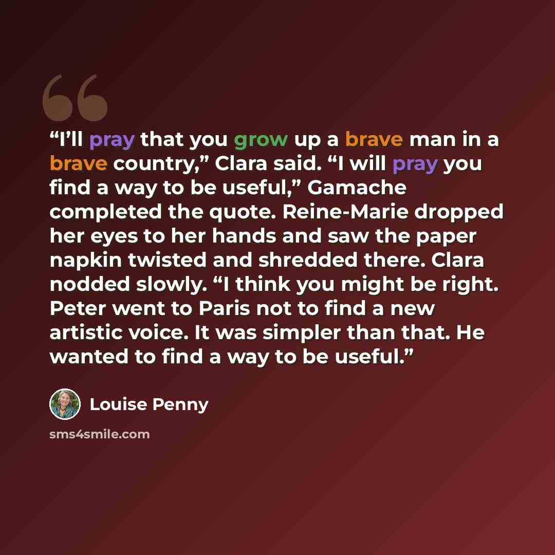 “I’ll pray that you grow up a brave man in a brave country,” Clara said. “I will pray you find a way to be useful,” Gamache completed the quote. Reine-Marie dropped her eyes to her hands and saw the paper napkin twisted and shredded there. Clara nodded slowly. “I think you might be right. Peter…” quote by Louise Penny