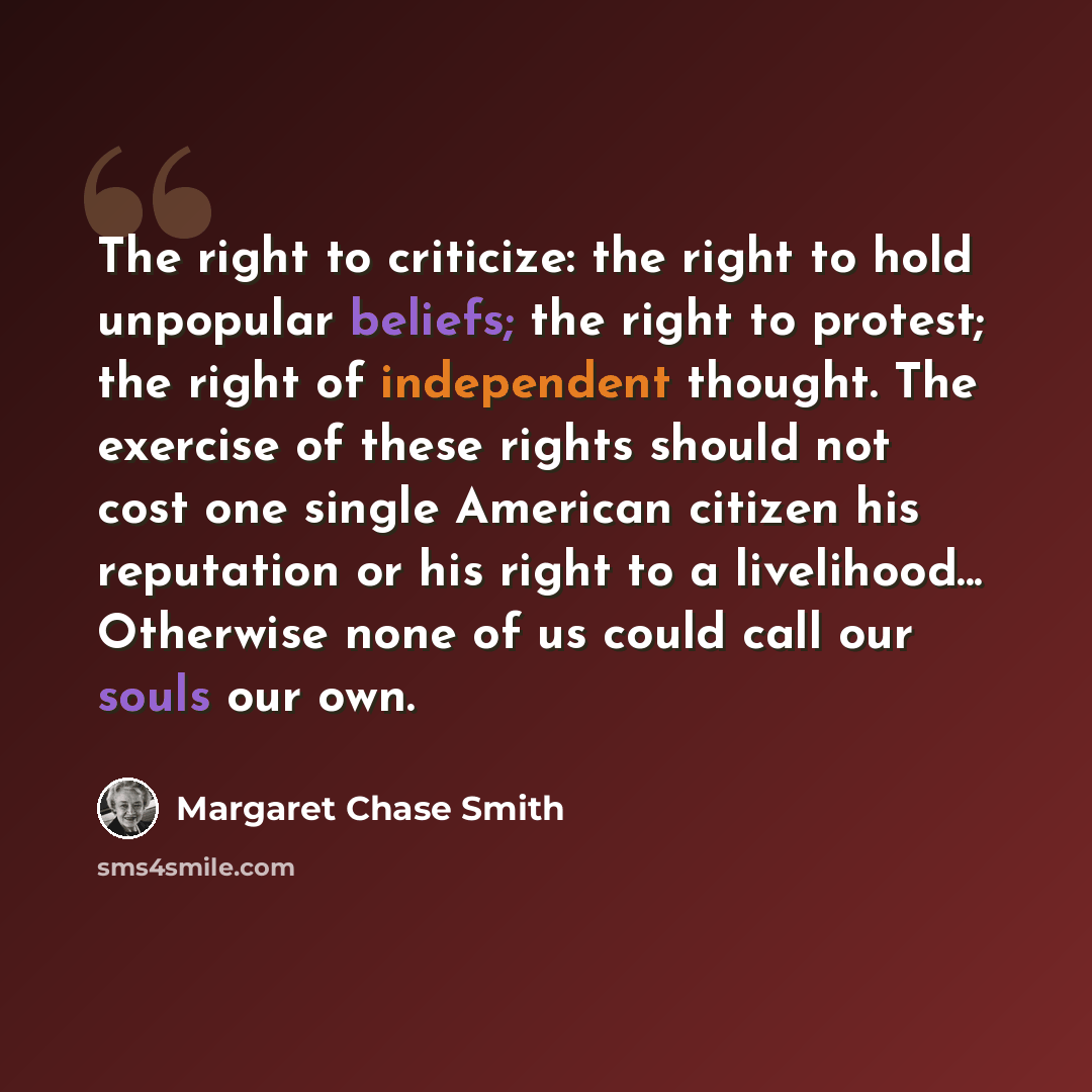 “The right to criticize: the right to hold unpopular beliefs; the right to protest; the right of independent thought. The exercise of these rights should not cost one single American citizen his reputation or his right to a livelihood... Otherwise none of us could call our souls our own.” quote by Margaret Chase Smith