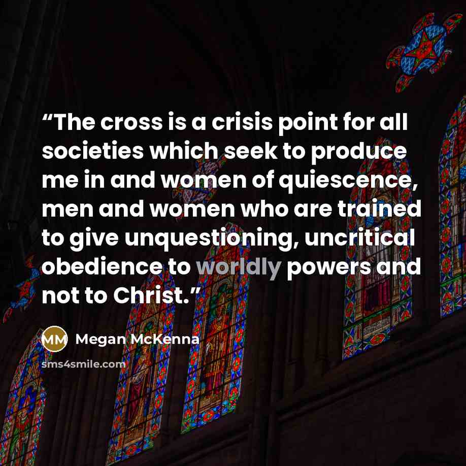 “The cross is a crisis point for all societies which seek to produce me in and women of quiescence, men and women who are trained to give unquestioning, uncritical obedience to worldly powers and not to Christ.” quote by Megan McKenna
