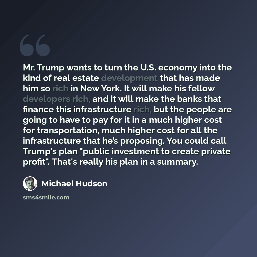 “Mr. Trump wants to turn the U.S. economy into the kind of real estate development that has made him so rich in New York. It will make his fellow developers rich, and it will make the banks that finance this infrastructure rich, but the people are going to have to pay for it in a much higher cost…” quote by Michael Hudson