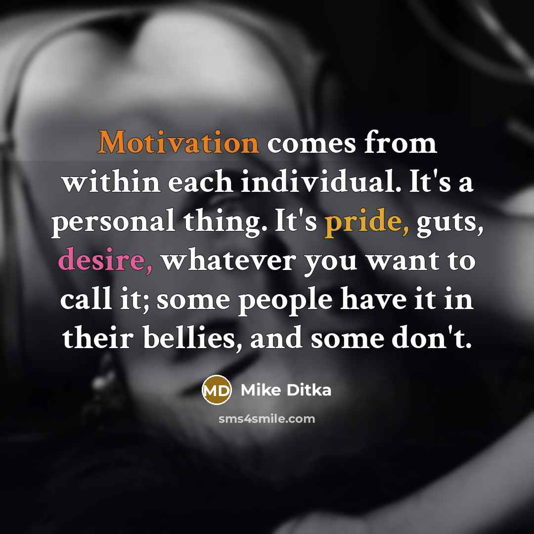 “Motivation comes from within each individual. It's a personal thing. It's pride, guts, desire, whatever you want to call it; some people have it in their bellies, and some don't.” quote by Mike Ditka