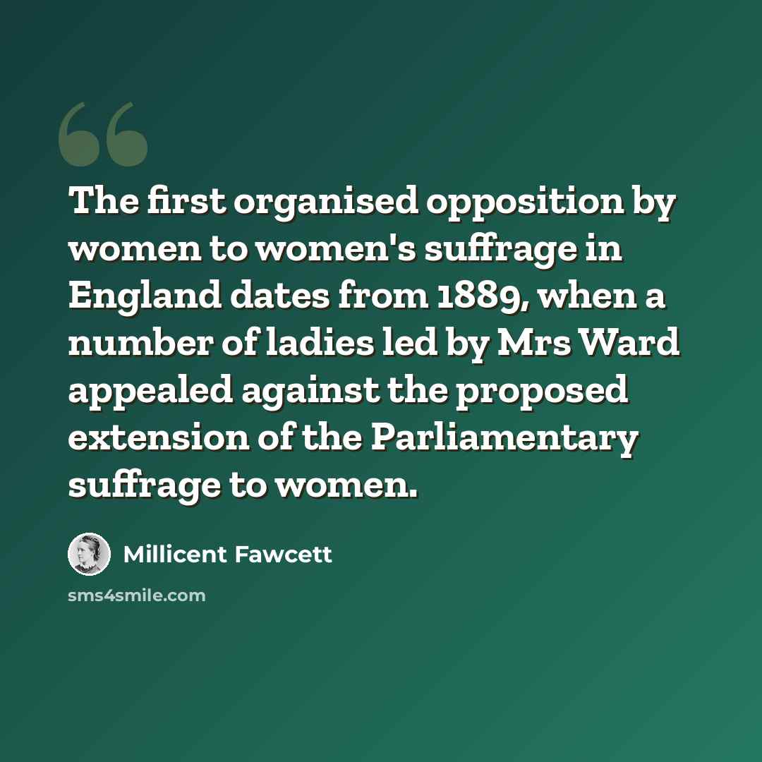 “The first organised opposition by women to women's suffrage in England dates from 1889, when a number of ladies led by Mrs Ward appealed against the proposed extension of the Parliamentary suffrage to women.” quote by Millicent Fawcett