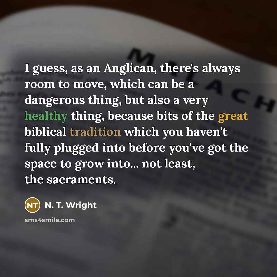 “I guess, as an Anglican, there's always room to move, which can be a dangerous thing, but also a very healthy thing, because bits of the great biblical tradition which you haven't fully plugged into before you've got the space to grow into... not least, the sacraments.” quote by N. T. Wright