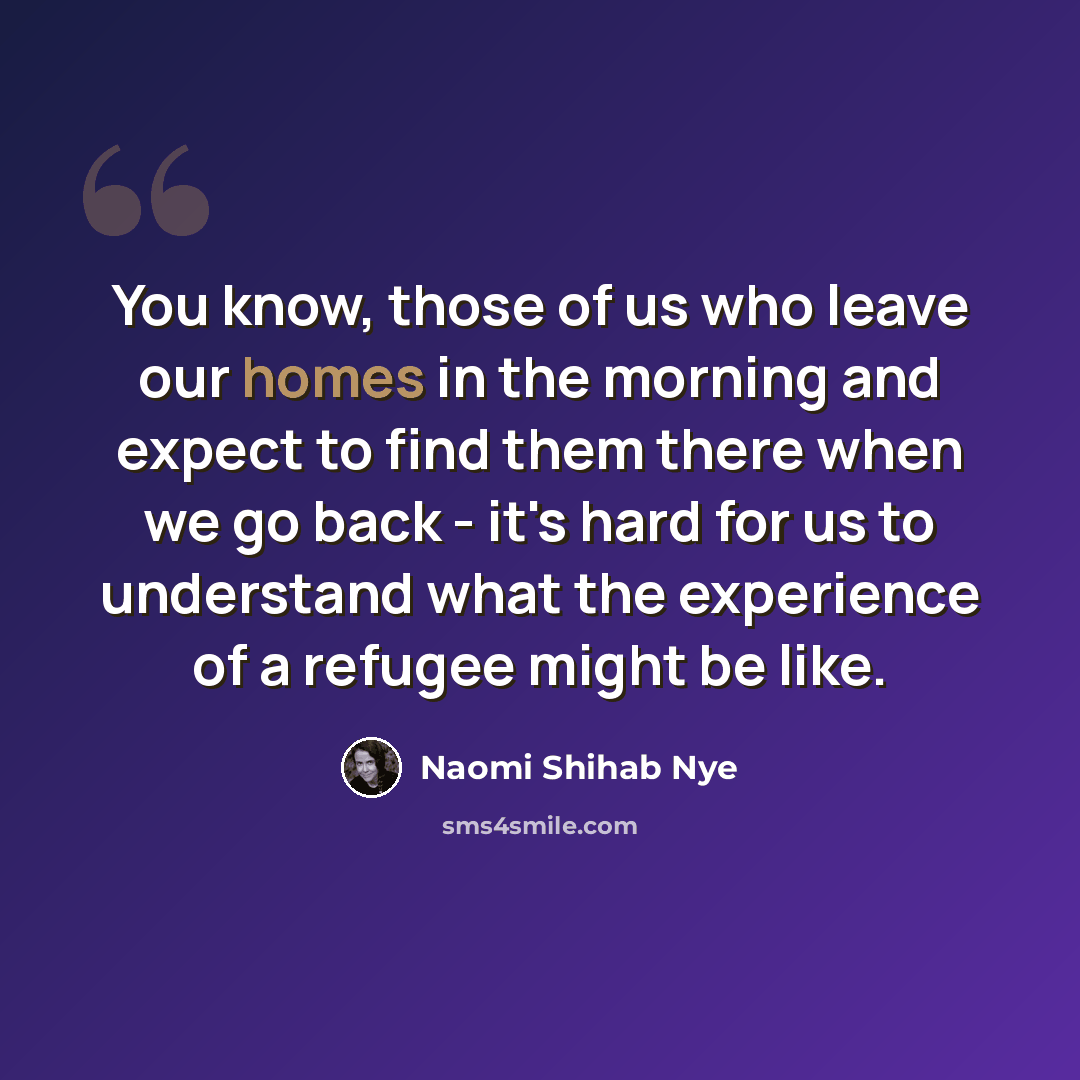 “You know, those of us who leave our homes in the morning and expect to find them there when we go back - it's hard for us to understand what the experience of a refugee might be like.” quote by Naomi Shihab Nye