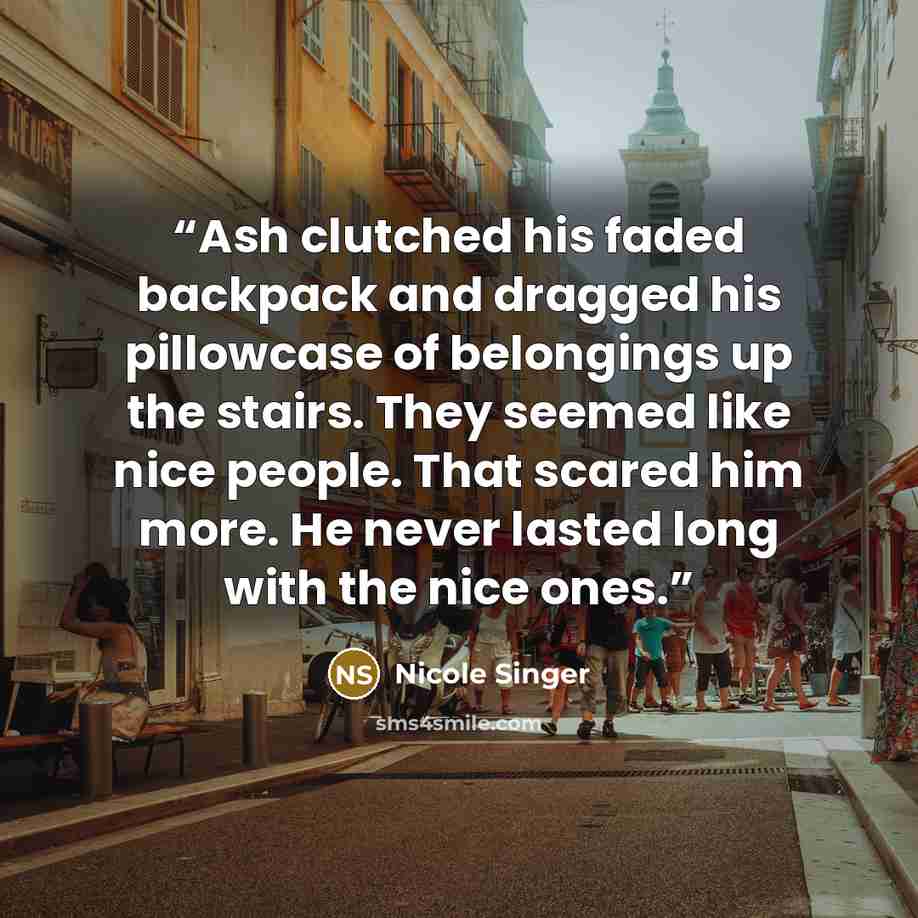 “Ash clutched his faded backpack and dragged his pillowcase of belongings up the stairs. They seemed like nice people. That scared him more. He never lasted long with the nice ones.” quote by Nicole Singer