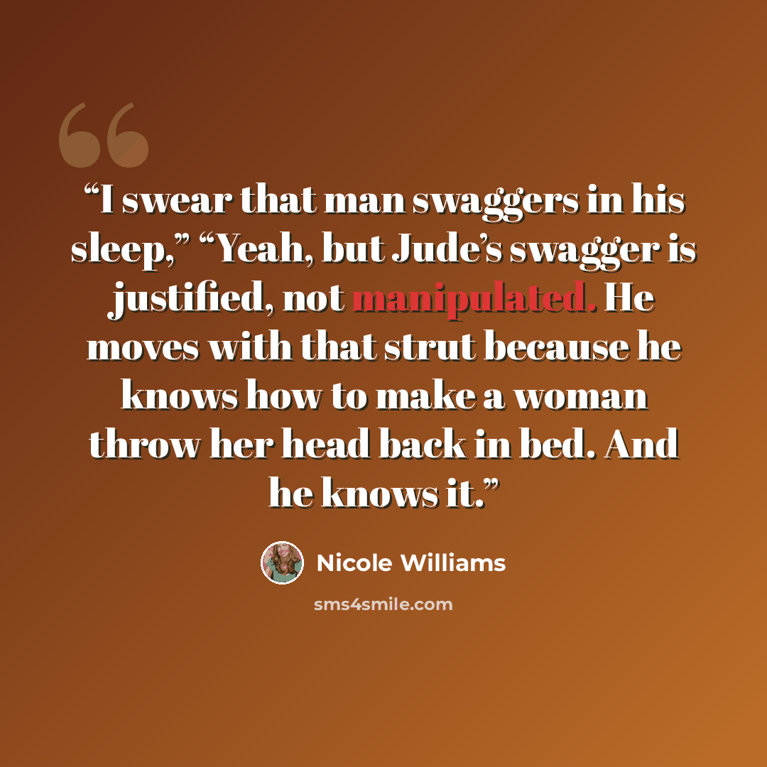“I swear that man swaggers in his sleep,” “Yeah, but Jude’s swagger is justified, not manipulated. He moves with that strut because he knows how to make a woman throw her head back in bed. And he knows it.” quote by Nicole Williams