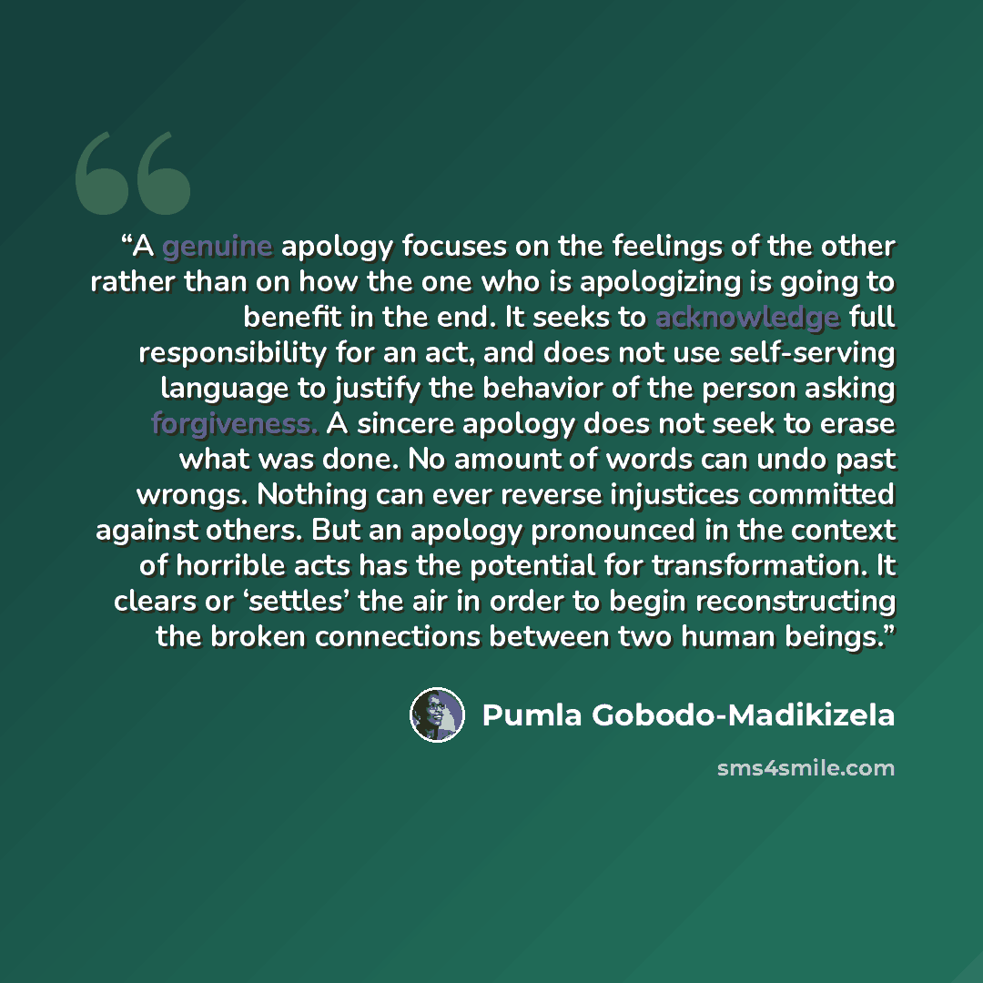 “A genuine apology focuses on the feelings of the other rather than on how the one who is apologizing is going to benefit in the end. It seeks to acknowledge full responsibility for an act, and does not use self-serving language to justify the behavior of the person asking forgiveness. A sincere…” quote by Pumla Gobodo-Madikizela