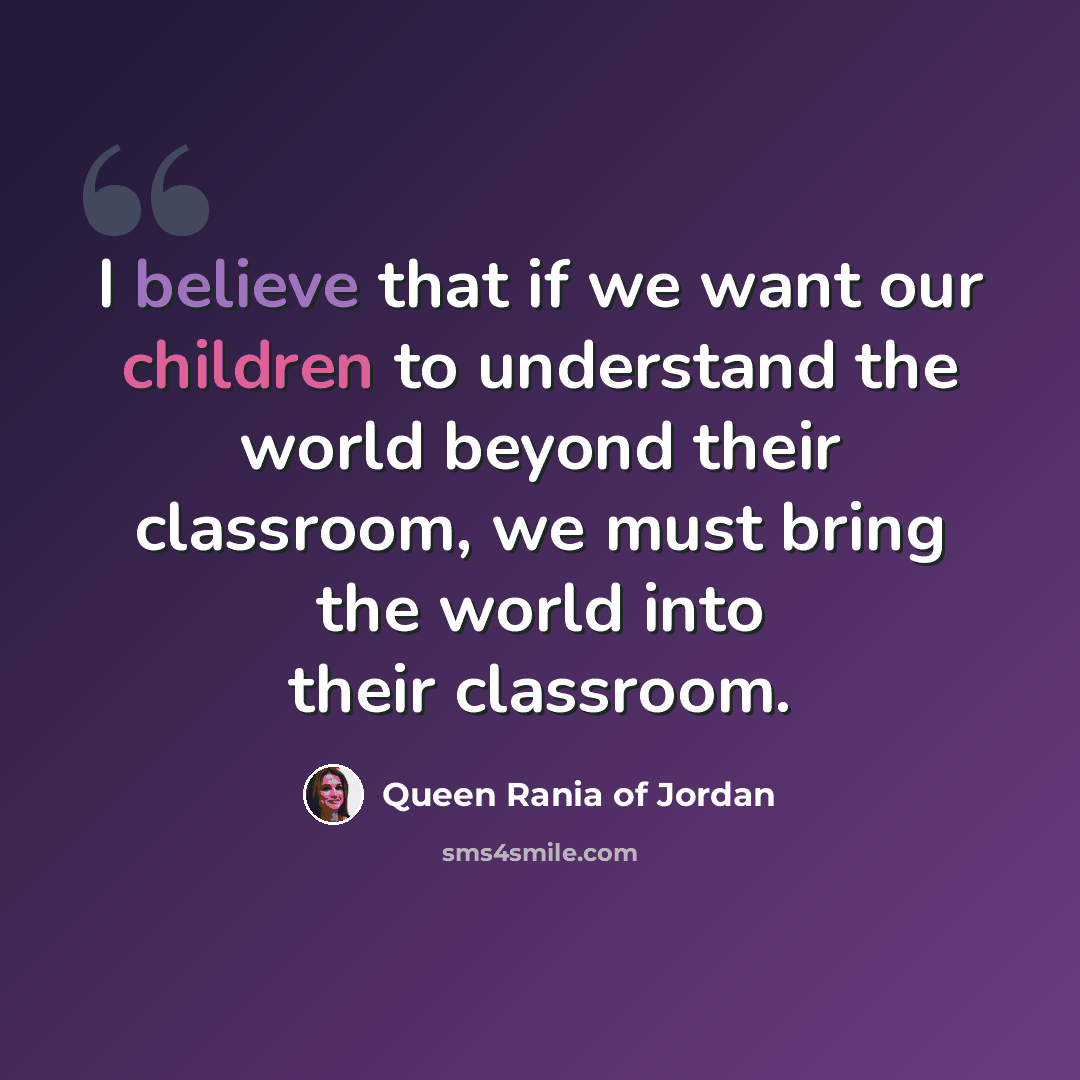 “I believe that if we want our children to understand the world beyond their classroom, we must bring the world into their classroom.” quote by Queen Rania of Jordan