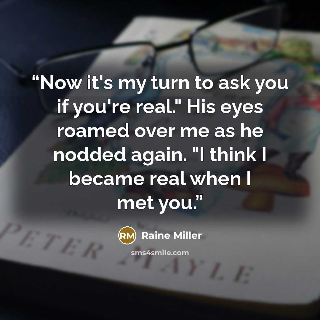 “Now it's my turn to ask you if you're real." His eyes roamed over me as he nodded again. "I think I became real when I met you.” quote by Raine Miller