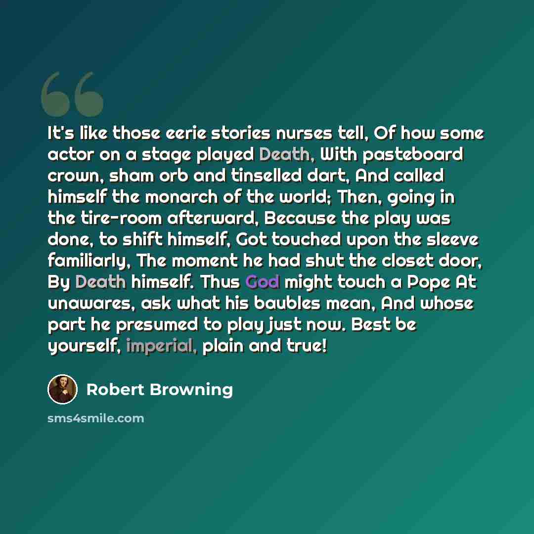 “It's like those eerie stories nurses tell, Of how some actor on a stage played Death, With pasteboard crown, sham orb and tinselled dart, And called himself the monarch of the world; Then, going in the tire-room afterward, Because the play was done, to shift himself, Got touched upon the sleeve…” quote by Robert Browning