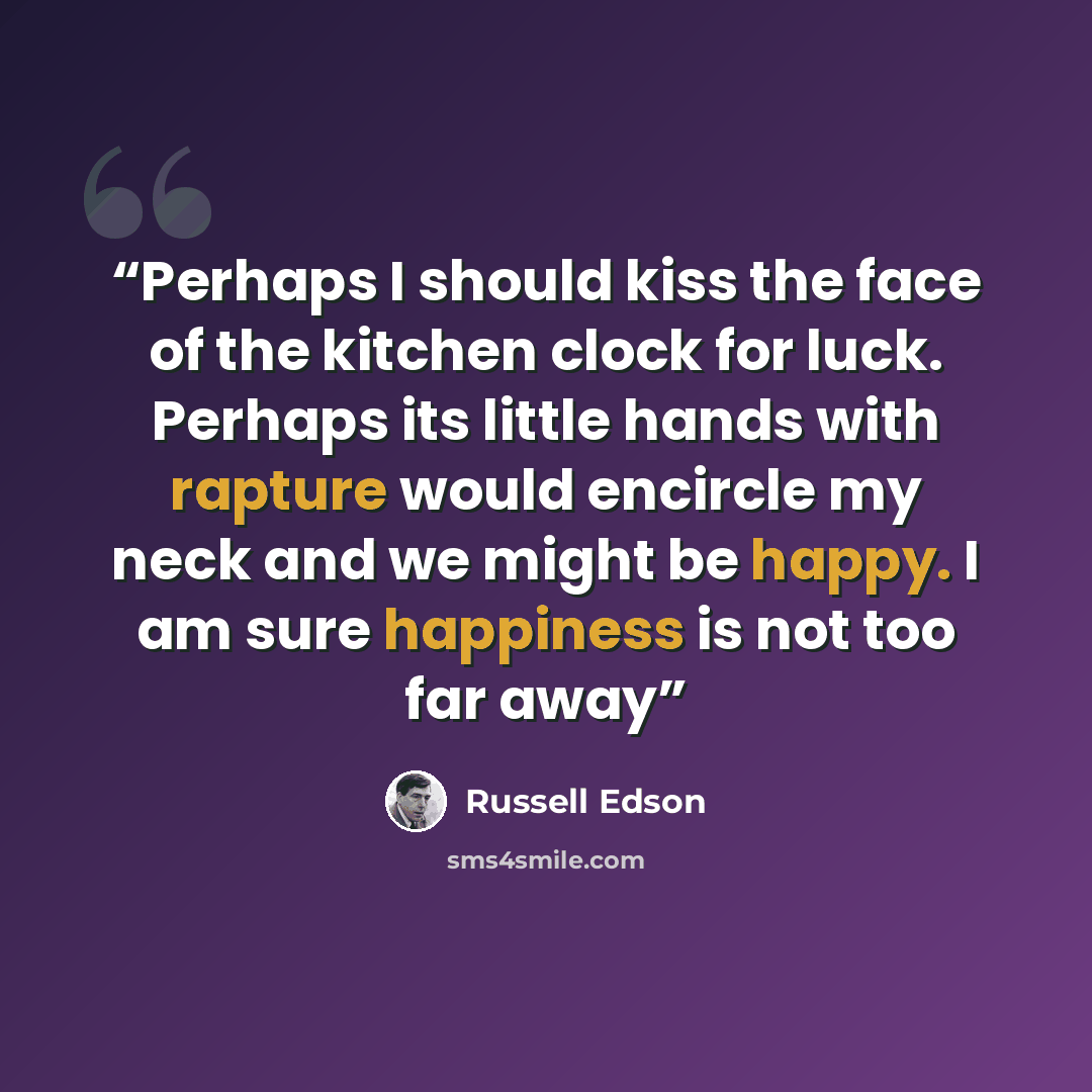 “Perhaps I should kiss the face of the kitchen clock for luck. Perhaps its little hands with rapture would encircle my neck and we might be happy. I am sure happiness is not too far away” quote by Russell Edson