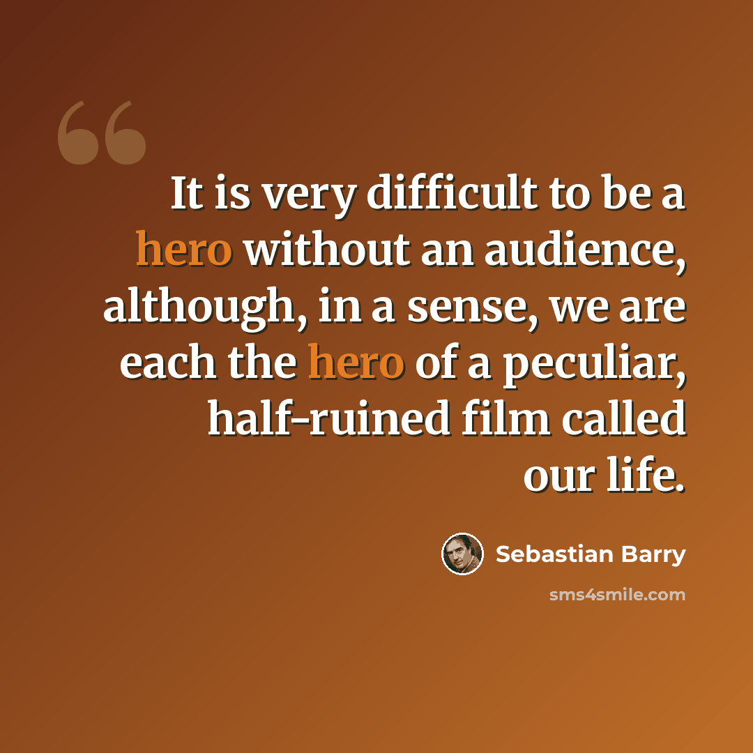“It is very difficult to be a hero without an audience, although, in a sense, we are each the hero of a peculiar, half-ruined film called our life.” quote by Sebastian Barry