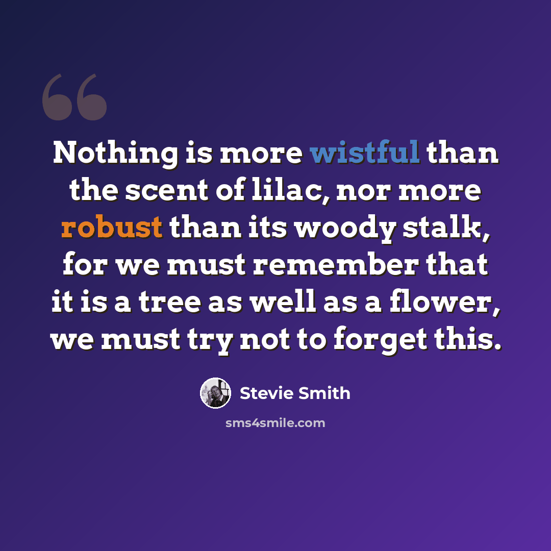 “Nothing is more wistful than the scent of lilac, nor more robust than its woody stalk, for we must remember that it is a tree as well as a flower, we must try not to forget this.” quote by Stevie Smith