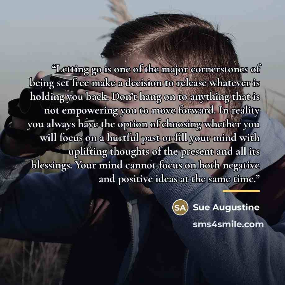 “Letting go is one of the major cornerstones of being set free make a decision to release whatever is holding you back. Don’t hang on to anything that is not empowering you to move forward. In reality you always have the option of choosing whether you will focus on a hurtful past or fill your mind…” quote by Sue Augustine