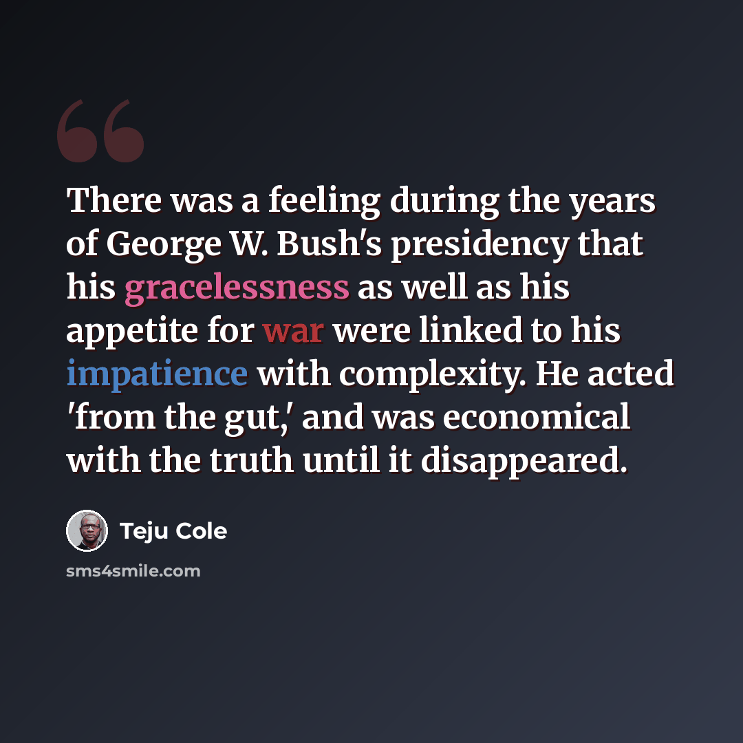 “There was a feeling during the years of George W. Bush's presidency that his gracelessness as well as his appetite for war were linked to his impatience with complexity. He acted 'from the gut,' and was economical with the truth until it disappeared.” quote by Teju Cole