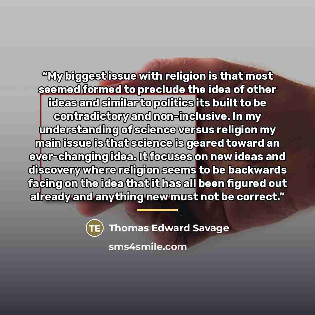 “My biggest issue with religion is that most seemed formed to preclude the idea of other ideas and similar to politics its built to be contradictory and non-inclusive. In my understanding of science versus religion my main issue is that science is geared toward an ever-changing idea. It focuses on…” quote by Thomas Edward Savage