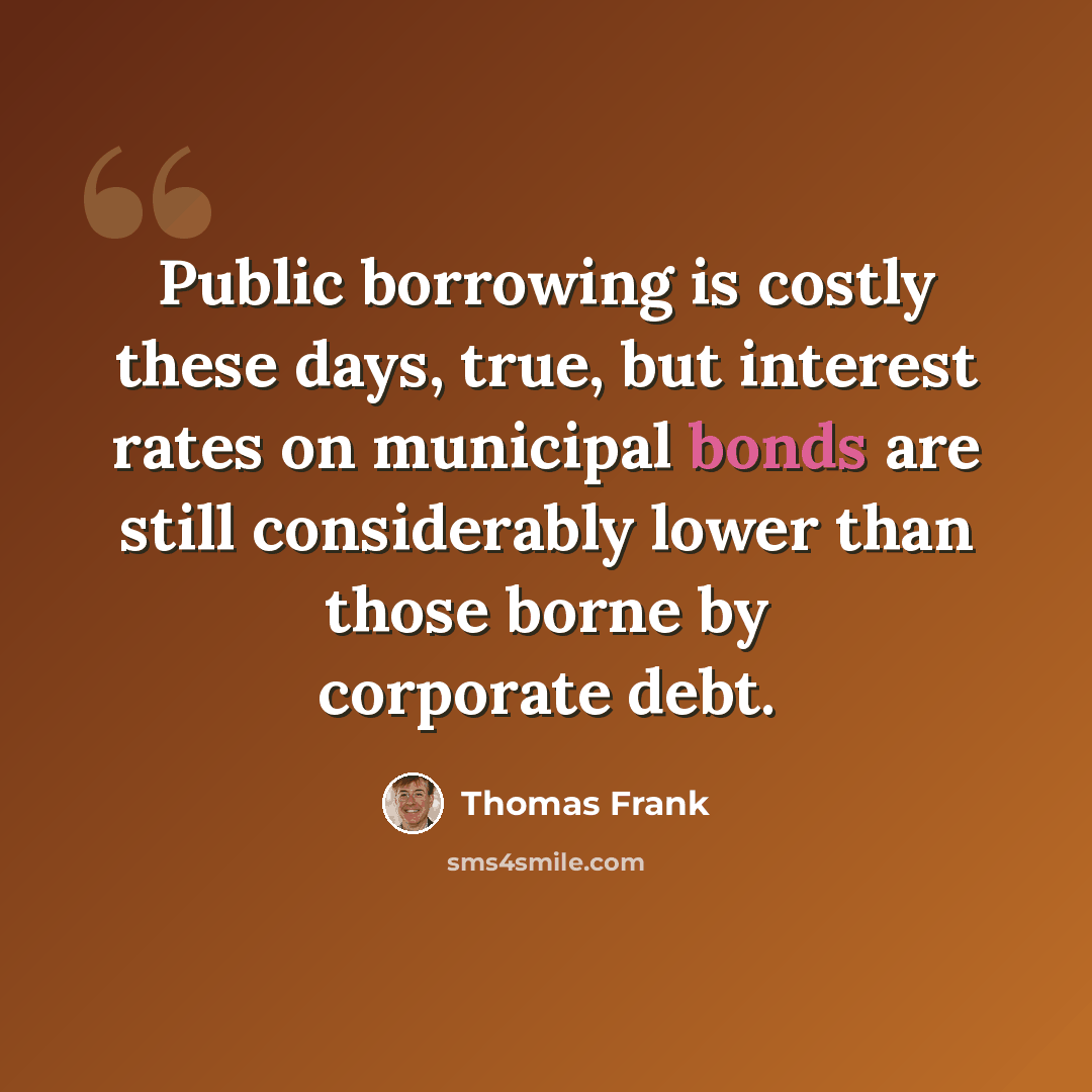 “Public borrowing is costly these days, true, but interest rates on municipal bonds are still considerably lower than those borne by corporate debt.” quote by Thomas Frank