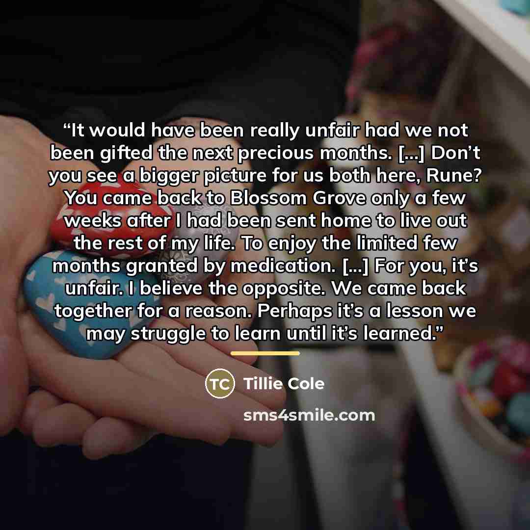 “It would have been really unfair had we not been gifted the next precious months. [...] Don’t you see a bigger picture for us both here, Rune? You came back to Blossom Grove only a few weeks after I had been sent home to live out the rest of my life. To enjoy the limited few months granted by…” quote by Tillie Cole