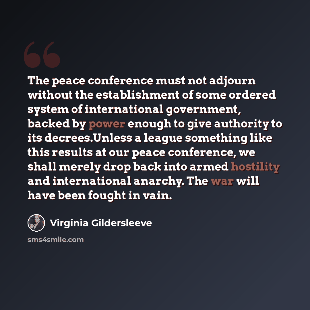 “The peace conference must not adjourn without the establishment of some ordered system of international government, backed by power enough to give authority to its decrees.Unless a league something like this results at our peace conference, we shall merely drop back into armed hostility and…” quote by Virginia Gildersleeve