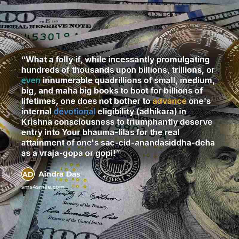 “What a folly if, while incessantly promulgating hundreds of thousands upon billions, trillions, or even innumerable quadrillions of small, medium, big, and maha big books to boot for billions of lifetimes, one does not bother to advance one's internal devotional eligibility (adhikara) in Krishna…” quote by Aindra Das