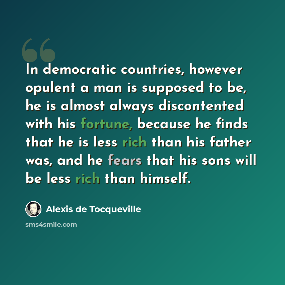 “In democratic countries, however opulent a man is supposed to be, he is almost always discontented with his fortune, because he finds that he is less rich than his father was, and he fears that his sons will be less rich than himself.” quote by Alexis de Tocqueville