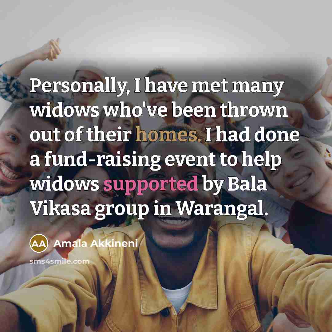 “Personally, I have met many widows who've been thrown out of their homes. I had done a fund-raising event to help widows supported by Bala Vikasa group in Warangal.” quote by Amala Akkineni