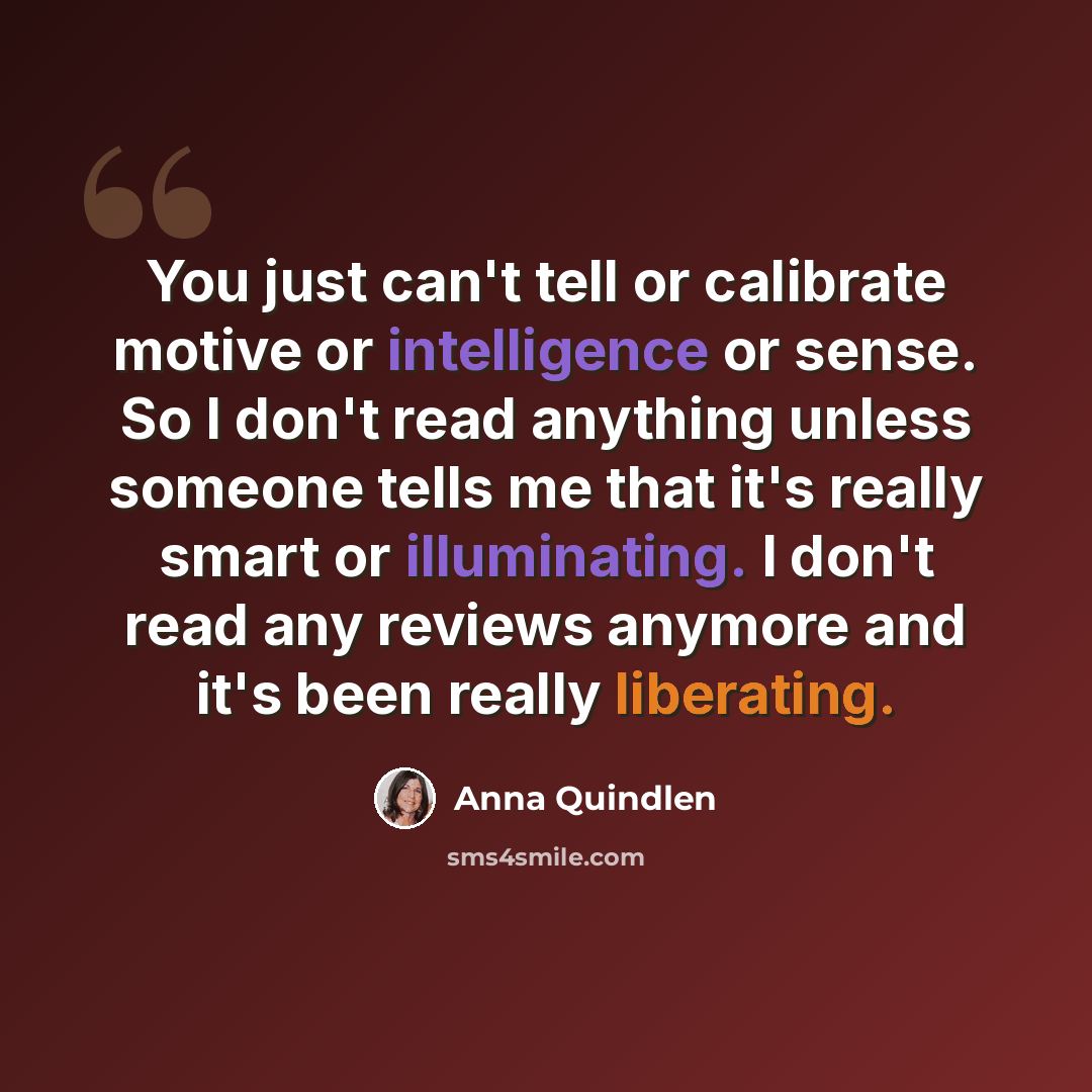 “You just can't tell or calibrate motive or intelligence or sense. So I don't read anything unless someone tells me that it's really smart or illuminating. I don't read any reviews anymore and it's been really liberating.” quote by Anna Quindlen