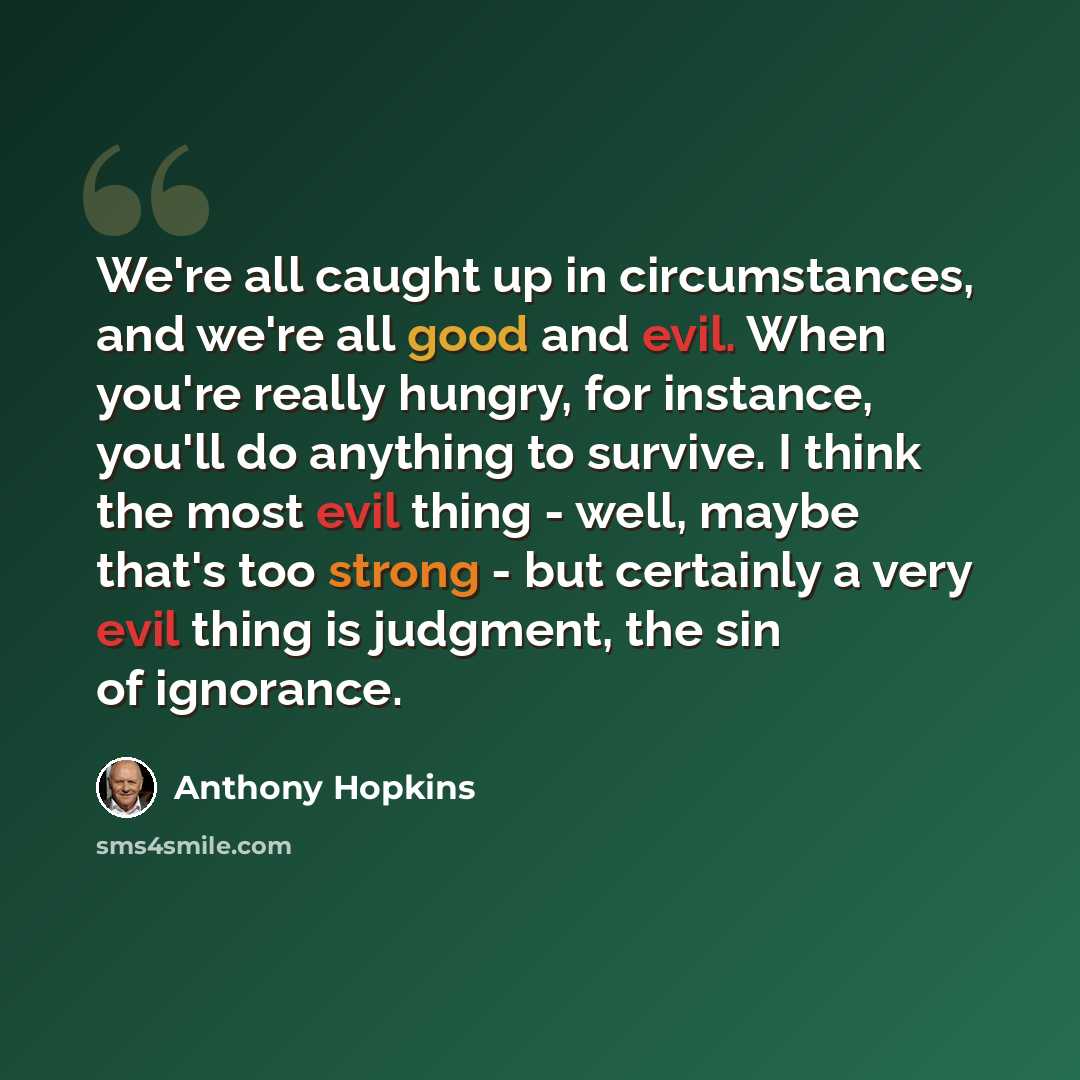 “We're all caught up in circumstances, and we're all good and evil. When you're really hungry, for instance, you'll do anything to survive. I think the most evil thing - well, maybe that's too strong - but certainly a very evil thing is judgment, the sin of ignorance.” quote by Anthony Hopkins