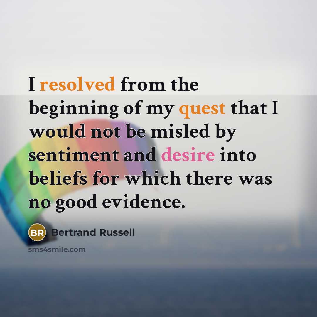 “I resolved from the beginning of my quest that I would not be misled by sentiment and desire into beliefs for which there was no good evidence.” quote by Bertrand Russell